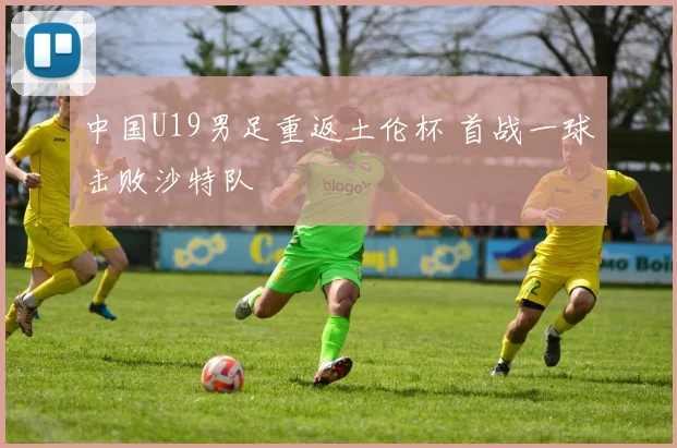 中国U19男足重返土伦杯 首战一球击败沙特队
